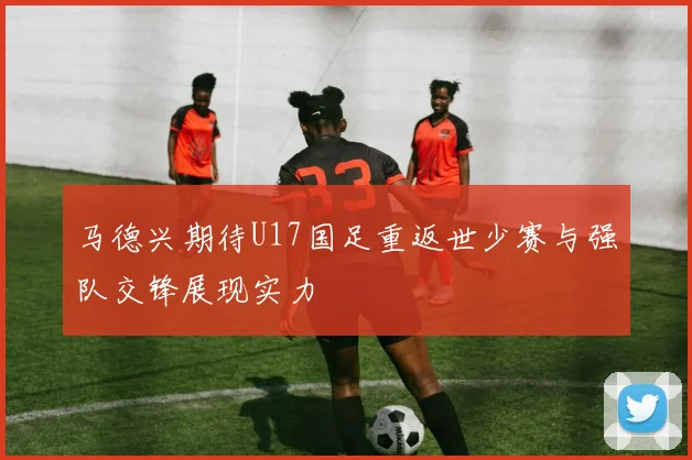 马德兴期待U17国足重返世少赛与强队交锋展现实力