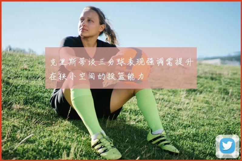 克里斯蒂谈三分球表现强调需提升在狭小空间的投篮能力