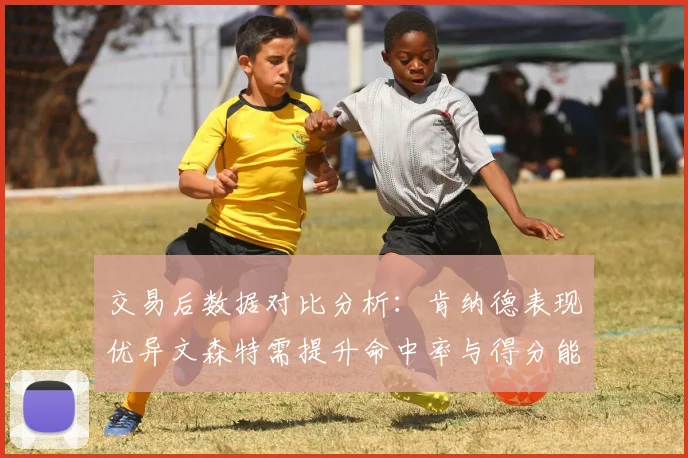 交易后数据对比分析：肯纳德表现优异文森特需提升命中率与得分能力