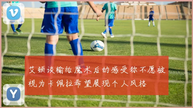 艾顿谈输给魔术后的感受称不愿被视为卡佩拉希望展现个人风格