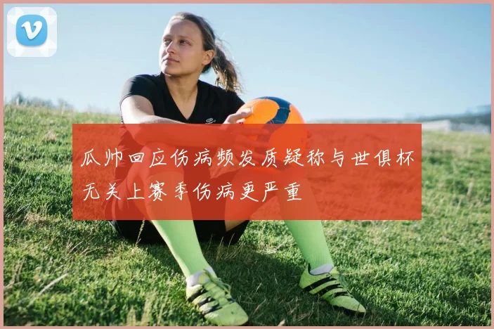 瓜帅回应伤病频发质疑称与世俱杯无关上赛季伤病更严重