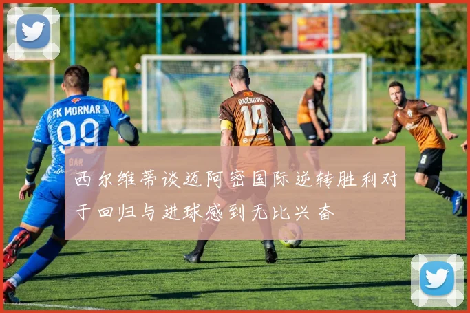 西尔维蒂谈迈阿密国际逆转胜利对于回归与进球感到无比兴奋
