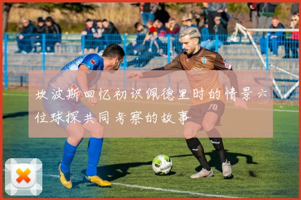坎波斯回忆初识佩德里时的情景六位球探共同考察的故事