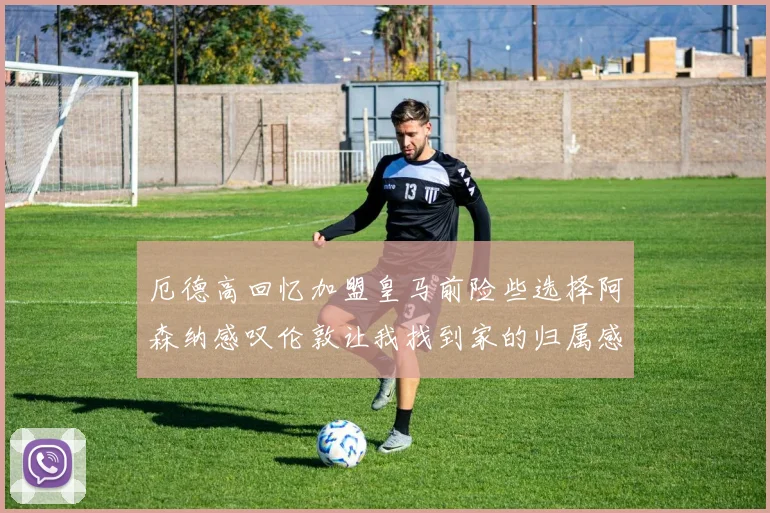 厄德高回忆加盟皇马前险些选择阿森纳感叹伦敦让我找到家的归属感