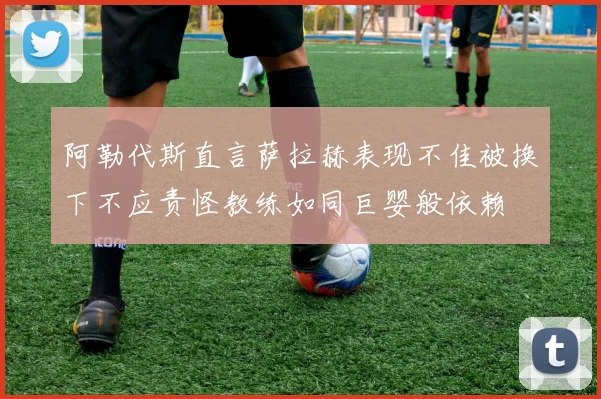 阿勒代斯直言萨拉赫表现不佳被换下不应责怪教练如同巨婴般依赖