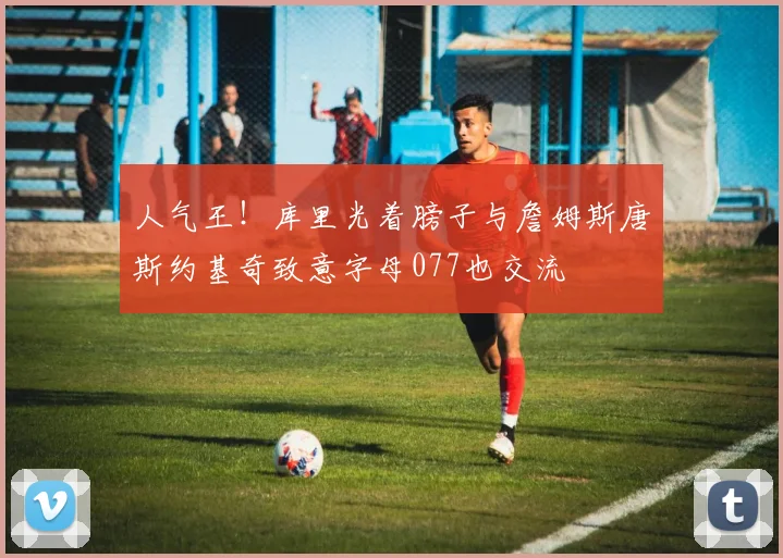 人气王！库里光着膀子与詹姆斯唐斯约基奇致意字母077也交流