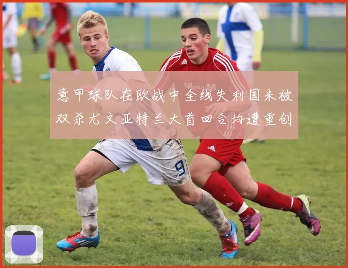 意甲球队在欧战中全线失利国米被双杀尤文亚特兰大首回合均遭重创