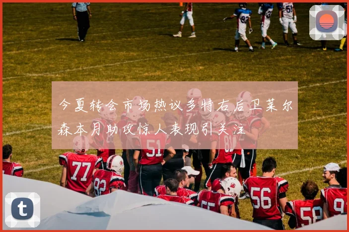 今夏转会市场热议多特右后卫莱尔森本月助攻惊人表现引关注