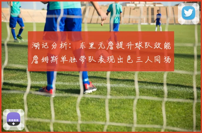 湖记分析：东里无詹提升球队效能詹姆斯单独带队表现出色三人同场反而下滑