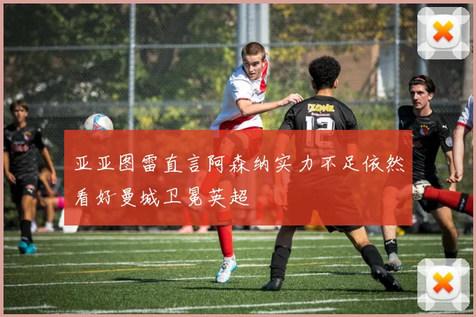 亚亚图雷直言阿森纳实力不足依然看好曼城卫冕英超