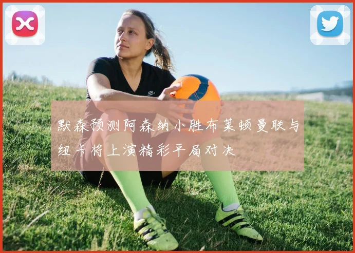 默森预测阿森纳小胜布莱顿曼联与纽卡将上演精彩平局对决