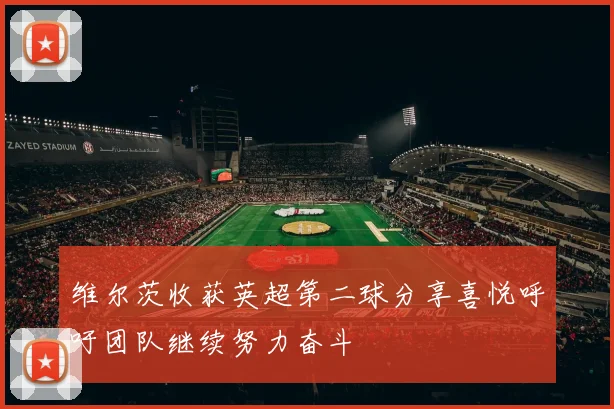 维尔茨收获英超第二球分享喜悦呼吁团队继续努力奋斗