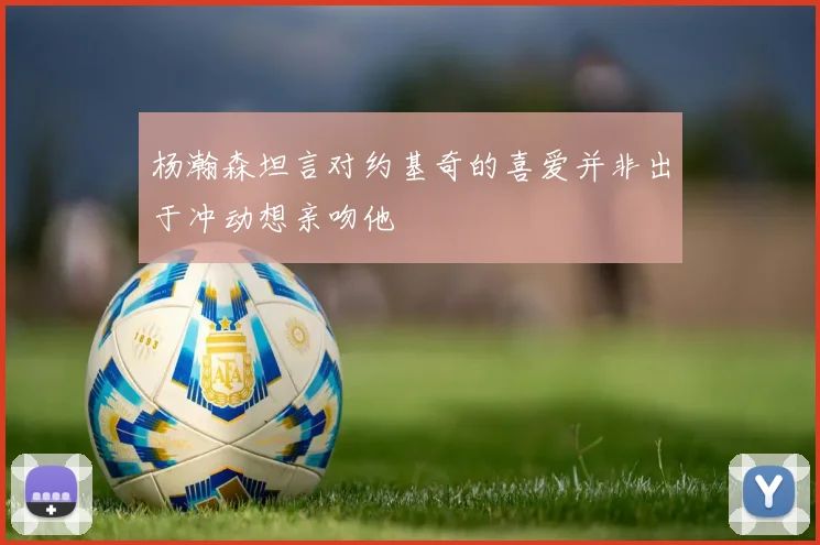 杨瀚森坦言对约基奇的喜爱并非出于冲动想亲吻他