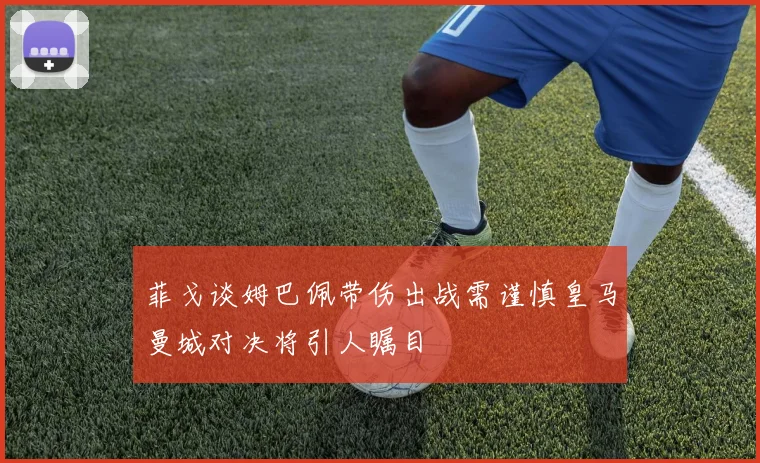 菲戈谈姆巴佩带伤出战需谨慎皇马曼城对决将引人瞩目