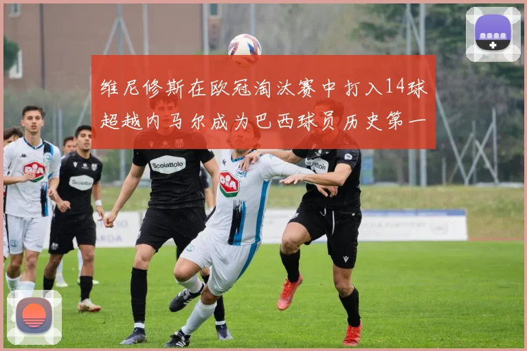 维尼修斯在欧冠淘汰赛中打入14球超越内马尔成为巴西球员历史第一人